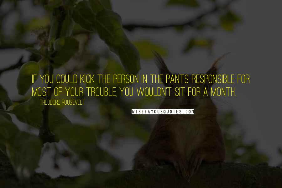 Theodore Roosevelt Quotes: If you could kick the person in the pants responsible for most of your trouble, you wouldn't sit for a month.