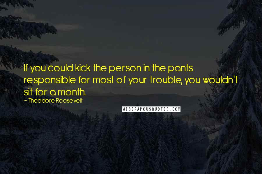 Theodore Roosevelt Quotes: If you could kick the person in the pants responsible for most of your trouble, you wouldn't sit for a month.