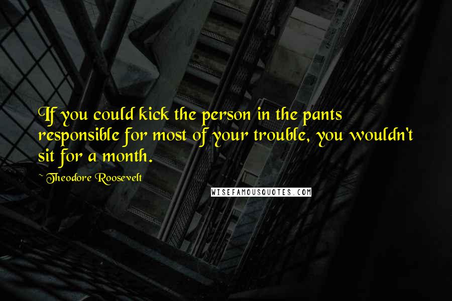 Theodore Roosevelt Quotes: If you could kick the person in the pants responsible for most of your trouble, you wouldn't sit for a month.