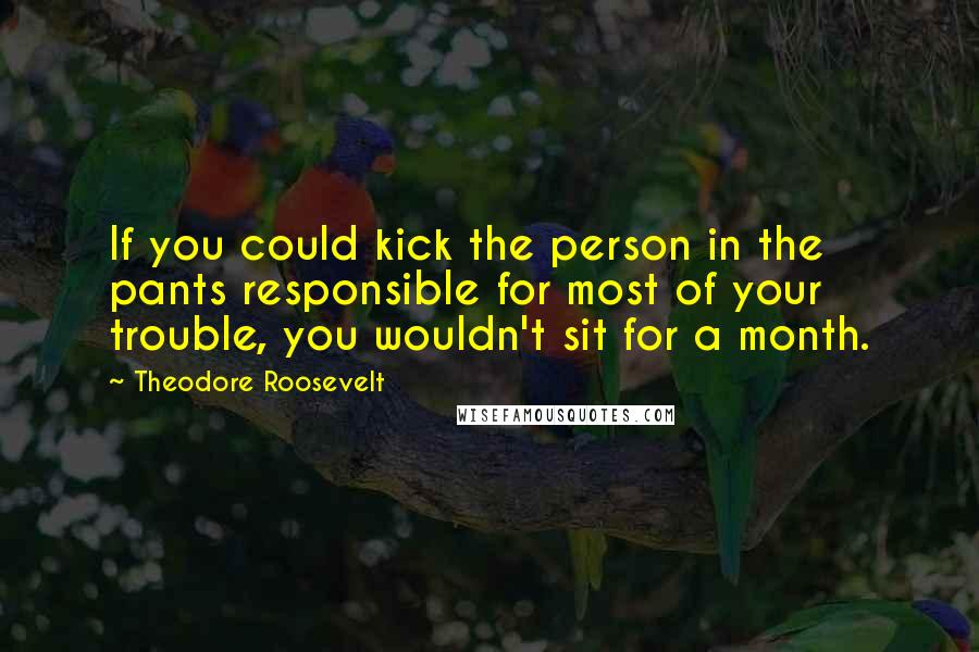 Theodore Roosevelt Quotes: If you could kick the person in the pants responsible for most of your trouble, you wouldn't sit for a month.