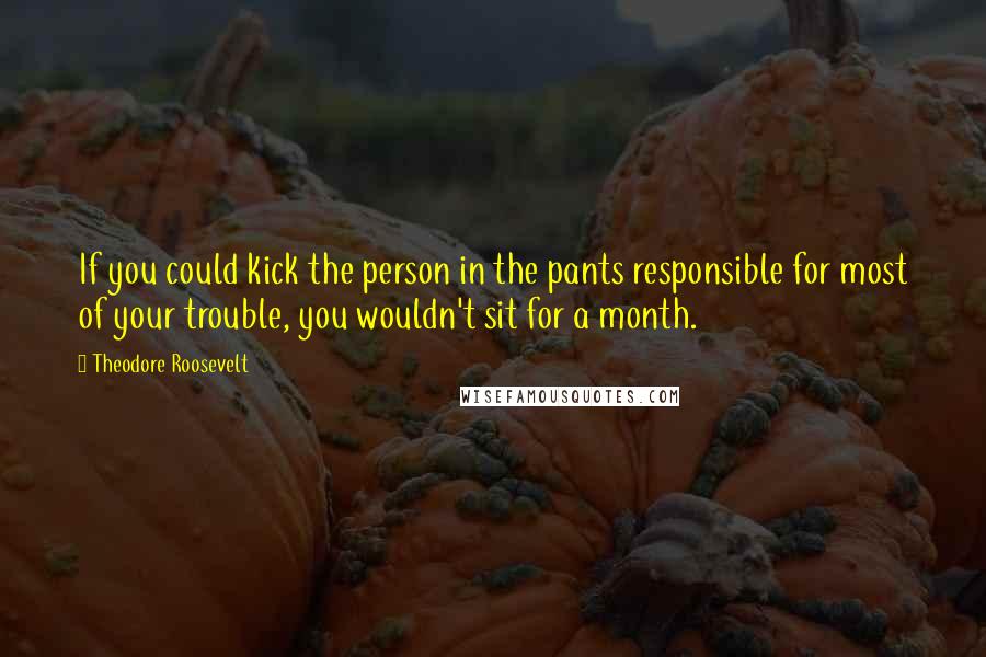Theodore Roosevelt Quotes: If you could kick the person in the pants responsible for most of your trouble, you wouldn't sit for a month.