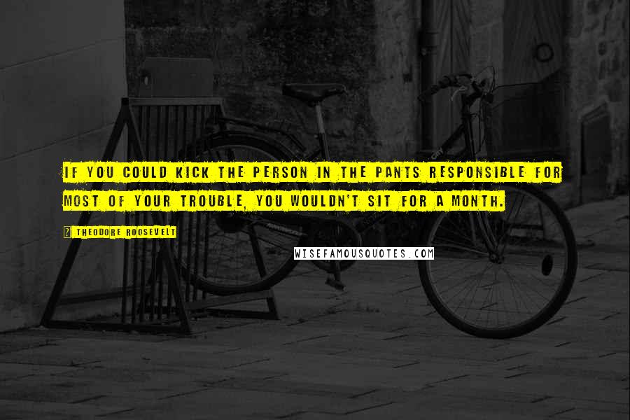 Theodore Roosevelt Quotes: If you could kick the person in the pants responsible for most of your trouble, you wouldn't sit for a month.