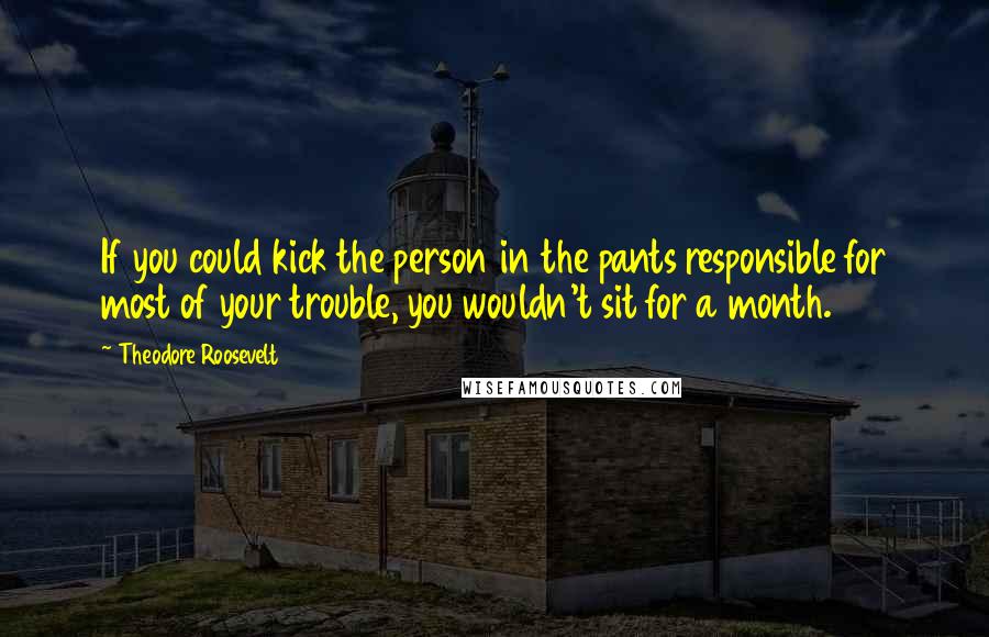 Theodore Roosevelt Quotes: If you could kick the person in the pants responsible for most of your trouble, you wouldn't sit for a month.