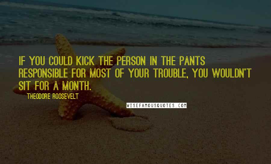 Theodore Roosevelt Quotes: If you could kick the person in the pants responsible for most of your trouble, you wouldn't sit for a month.