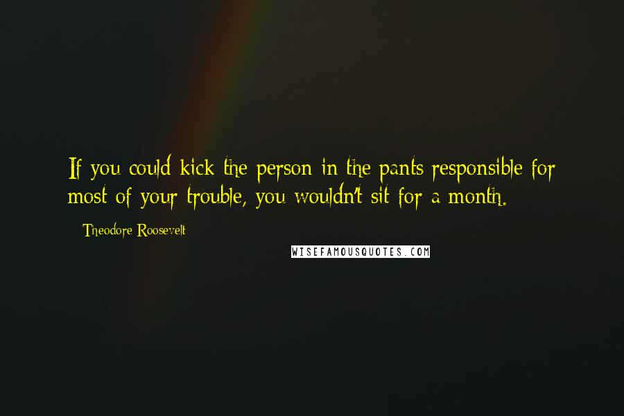 Theodore Roosevelt Quotes: If you could kick the person in the pants responsible for most of your trouble, you wouldn't sit for a month.