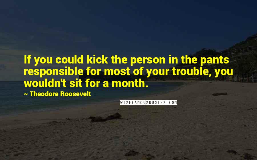 Theodore Roosevelt Quotes: If you could kick the person in the pants responsible for most of your trouble, you wouldn't sit for a month.