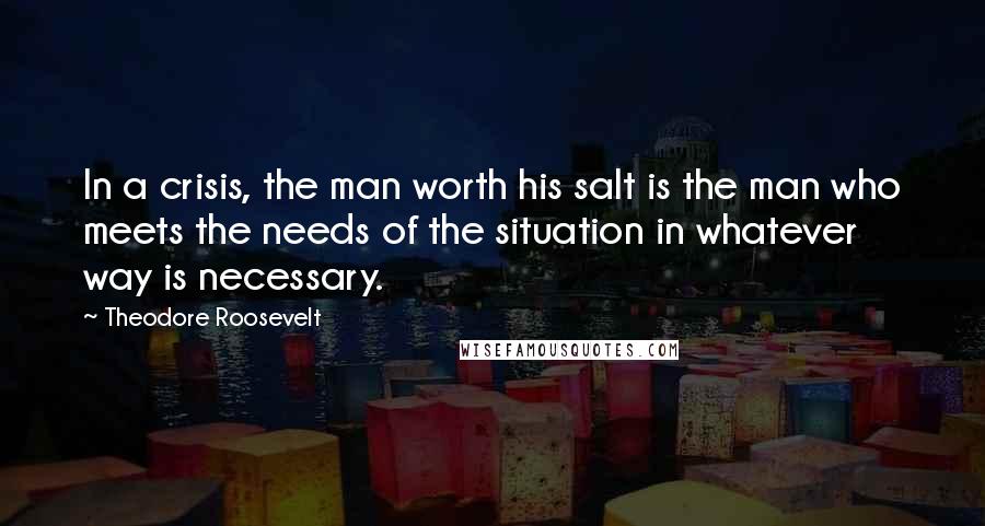 Theodore Roosevelt Quotes: In a crisis, the man worth his salt is the man who meets the needs of the situation in whatever way is necessary.