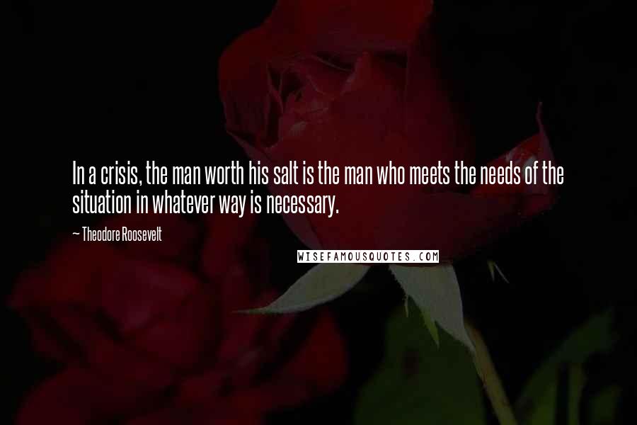 Theodore Roosevelt Quotes: In a crisis, the man worth his salt is the man who meets the needs of the situation in whatever way is necessary.