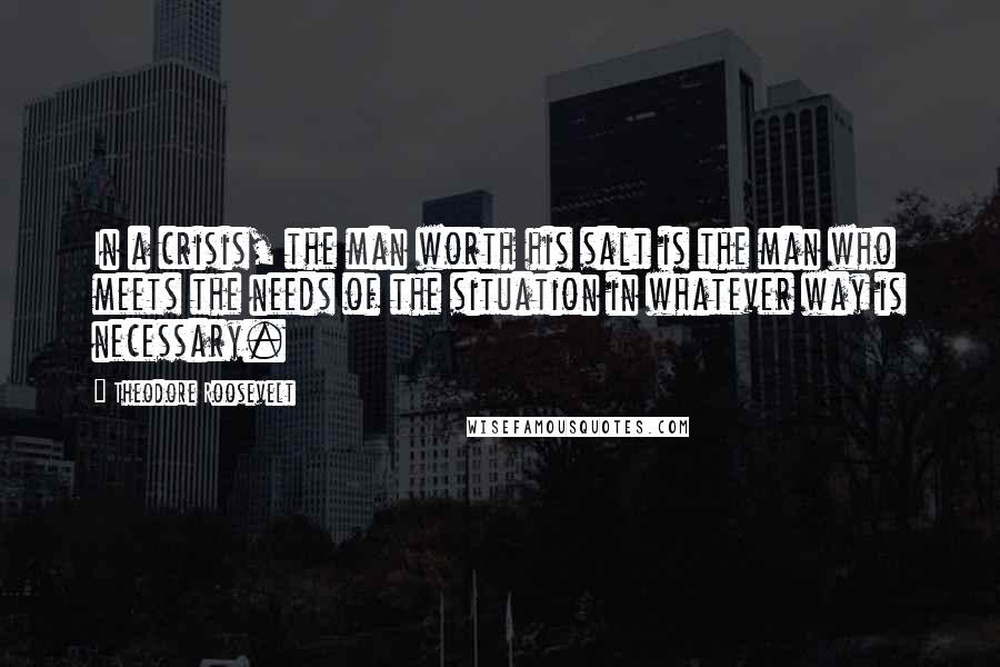 Theodore Roosevelt Quotes: In a crisis, the man worth his salt is the man who meets the needs of the situation in whatever way is necessary.