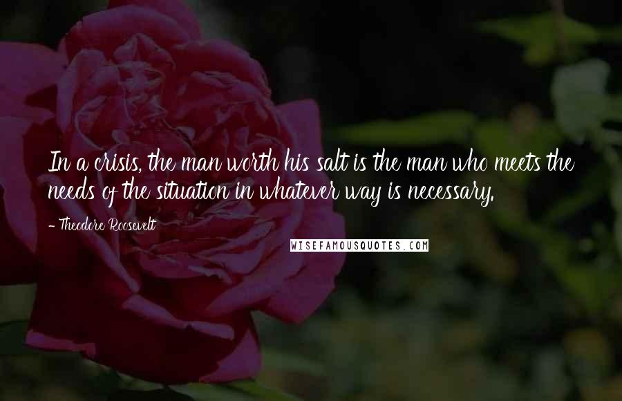 Theodore Roosevelt Quotes: In a crisis, the man worth his salt is the man who meets the needs of the situation in whatever way is necessary.