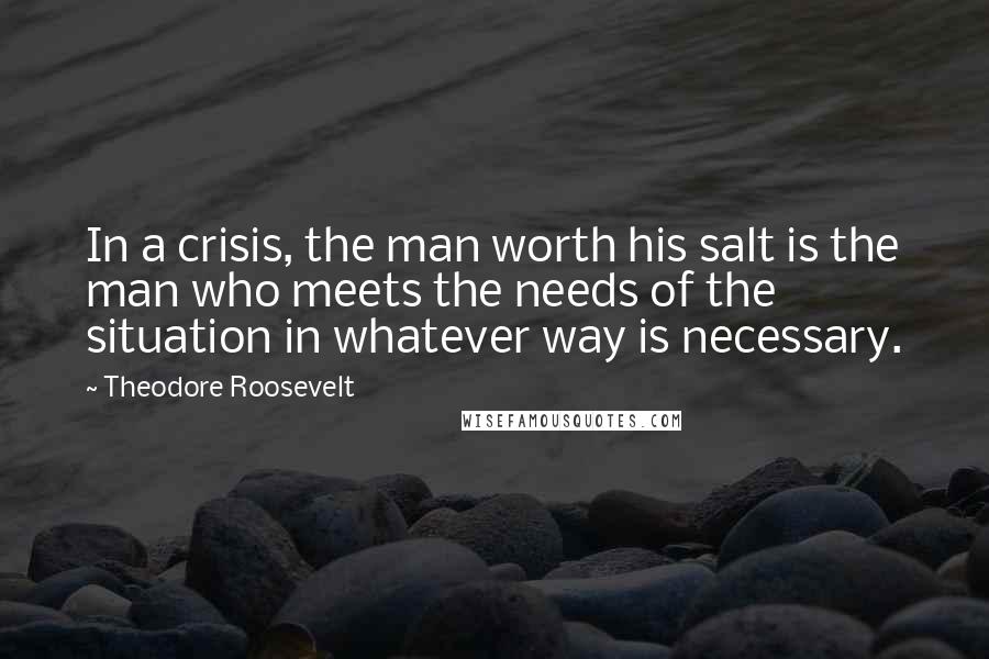 Theodore Roosevelt Quotes: In a crisis, the man worth his salt is the man who meets the needs of the situation in whatever way is necessary.