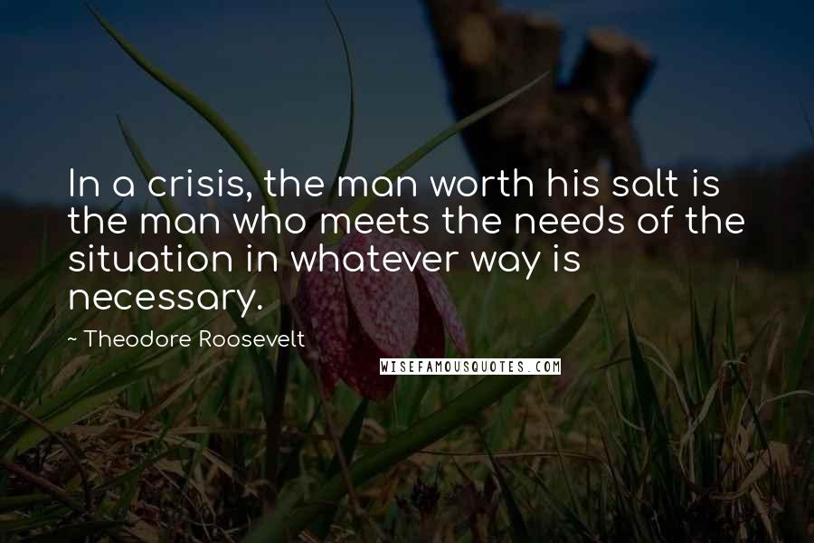 Theodore Roosevelt Quotes: In a crisis, the man worth his salt is the man who meets the needs of the situation in whatever way is necessary.