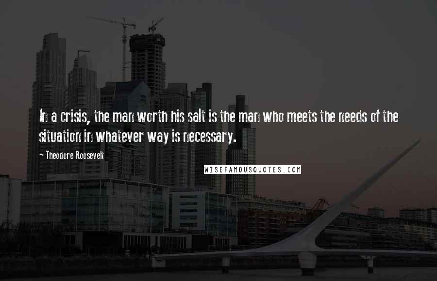 Theodore Roosevelt Quotes: In a crisis, the man worth his salt is the man who meets the needs of the situation in whatever way is necessary.