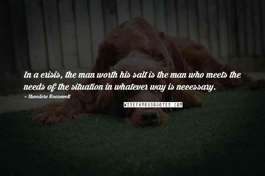 Theodore Roosevelt Quotes: In a crisis, the man worth his salt is the man who meets the needs of the situation in whatever way is necessary.