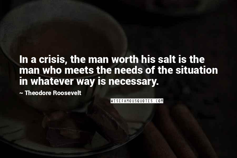 Theodore Roosevelt Quotes: In a crisis, the man worth his salt is the man who meets the needs of the situation in whatever way is necessary.