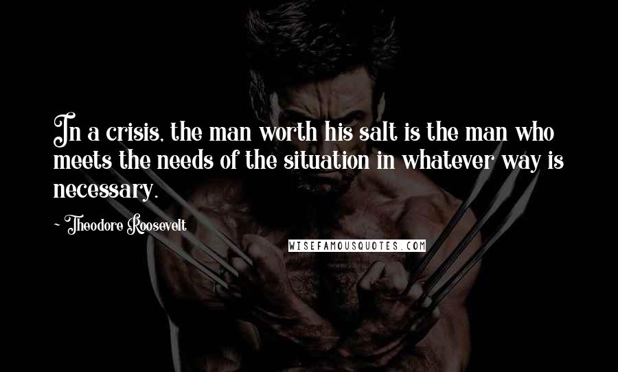 Theodore Roosevelt Quotes: In a crisis, the man worth his salt is the man who meets the needs of the situation in whatever way is necessary.