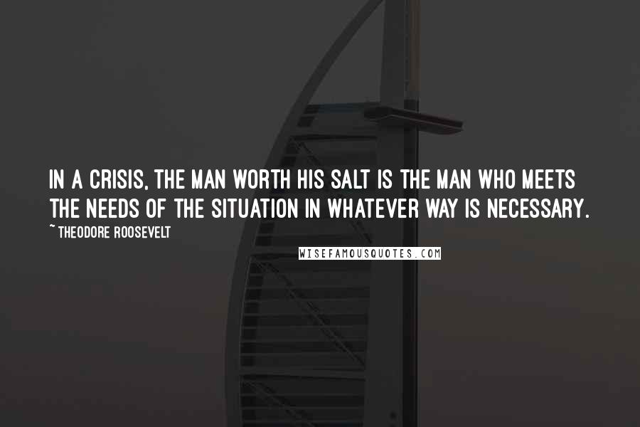 Theodore Roosevelt Quotes: In a crisis, the man worth his salt is the man who meets the needs of the situation in whatever way is necessary.
