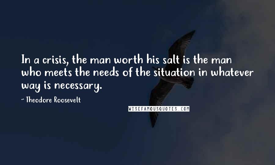 Theodore Roosevelt Quotes: In a crisis, the man worth his salt is the man who meets the needs of the situation in whatever way is necessary.