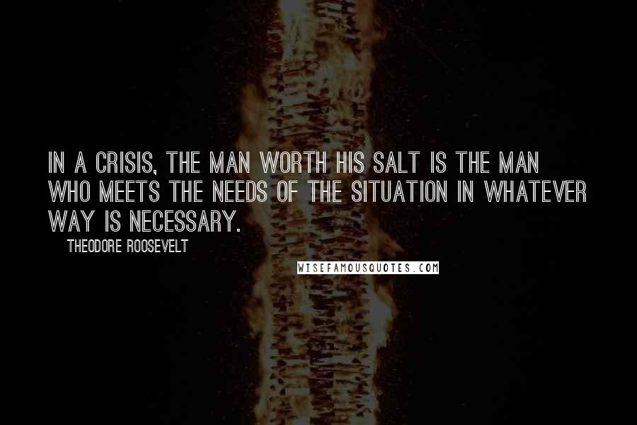 Theodore Roosevelt Quotes: In a crisis, the man worth his salt is the man who meets the needs of the situation in whatever way is necessary.