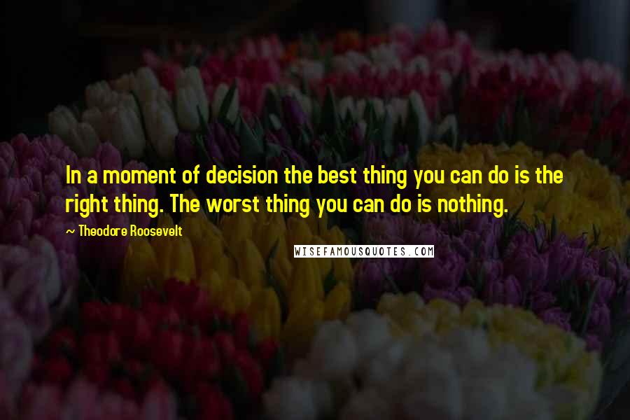 Theodore Roosevelt Quotes: In a moment of decision the best thing you can do is the right thing. The worst thing you can do is nothing.