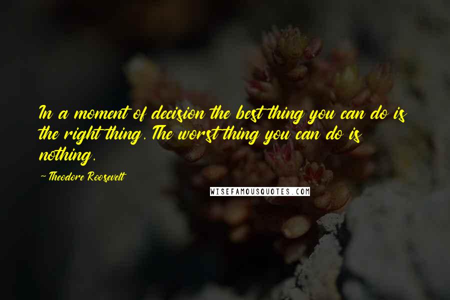 Theodore Roosevelt Quotes: In a moment of decision the best thing you can do is the right thing. The worst thing you can do is nothing.