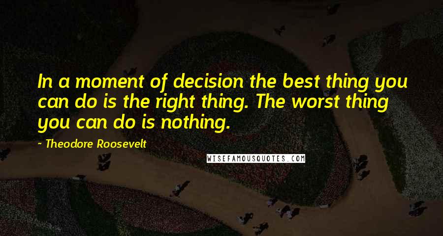 Theodore Roosevelt Quotes: In a moment of decision the best thing you can do is the right thing. The worst thing you can do is nothing.