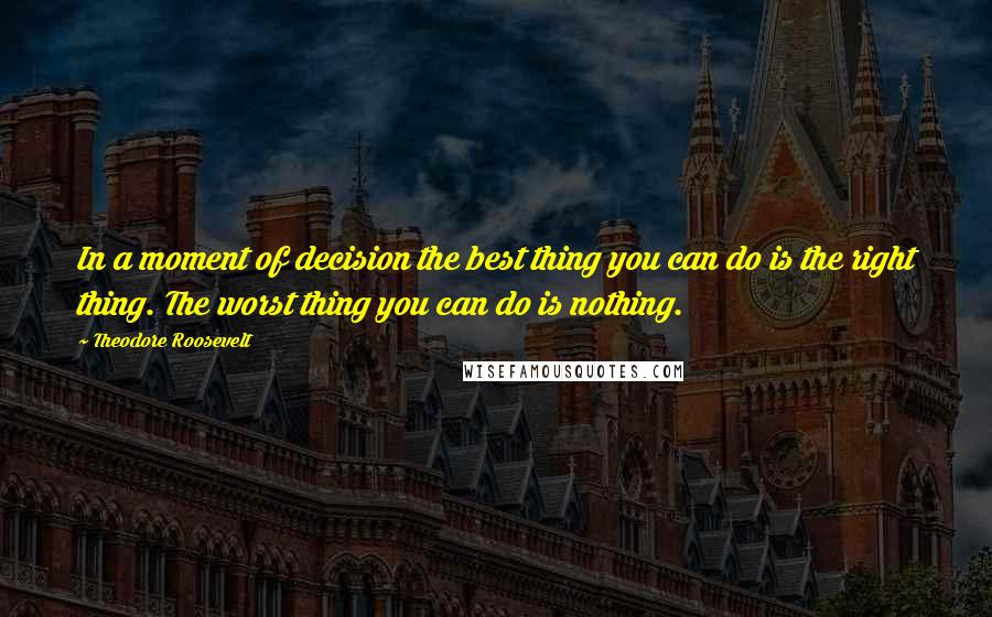 Theodore Roosevelt Quotes: In a moment of decision the best thing you can do is the right thing. The worst thing you can do is nothing.