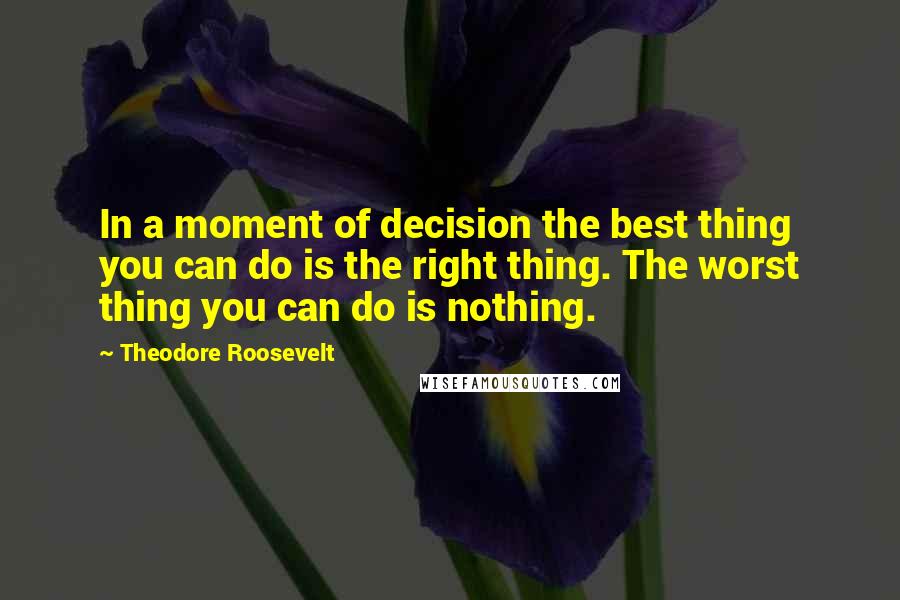 Theodore Roosevelt Quotes: In a moment of decision the best thing you can do is the right thing. The worst thing you can do is nothing.