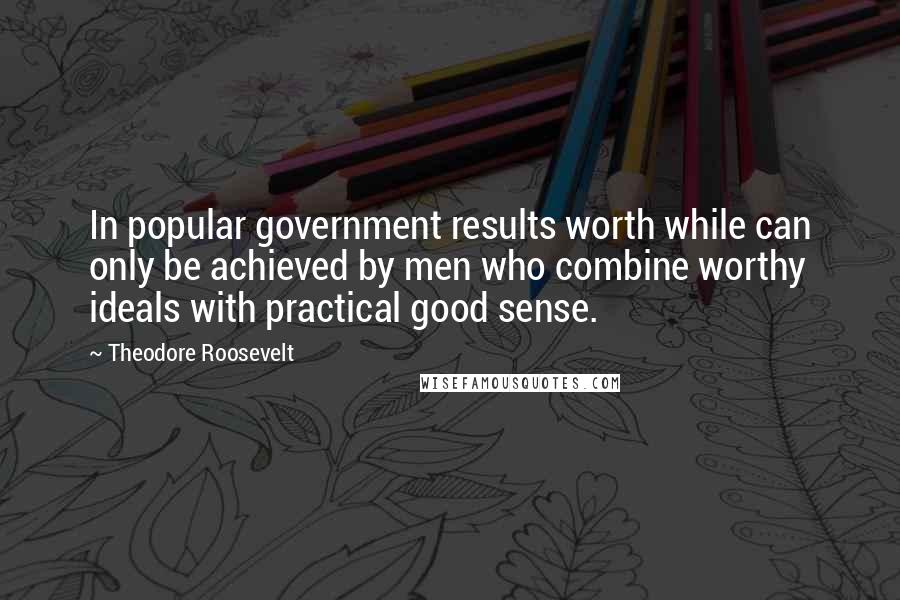 Theodore Roosevelt Quotes: In popular government results worth while can only be achieved by men who combine worthy ideals with practical good sense.