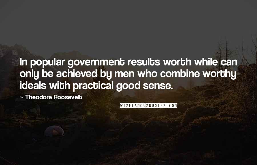 Theodore Roosevelt Quotes: In popular government results worth while can only be achieved by men who combine worthy ideals with practical good sense.
