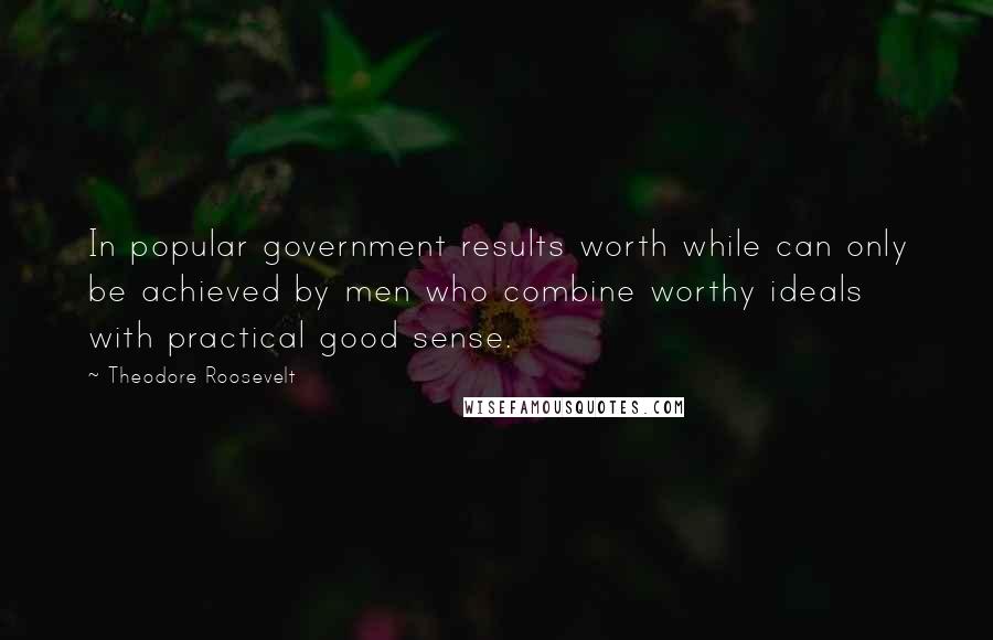 Theodore Roosevelt Quotes: In popular government results worth while can only be achieved by men who combine worthy ideals with practical good sense.