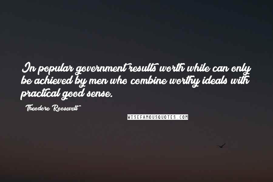 Theodore Roosevelt Quotes: In popular government results worth while can only be achieved by men who combine worthy ideals with practical good sense.