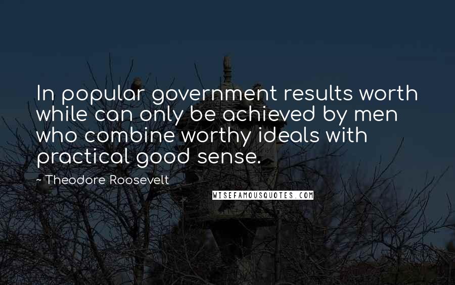 Theodore Roosevelt Quotes: In popular government results worth while can only be achieved by men who combine worthy ideals with practical good sense.