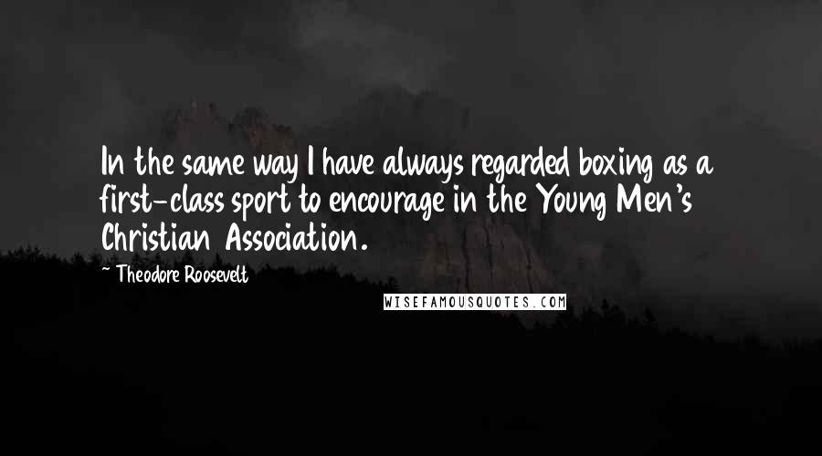 Theodore Roosevelt Quotes: In the same way I have always regarded boxing as a first-class sport to encourage in the Young Men's Christian Association.