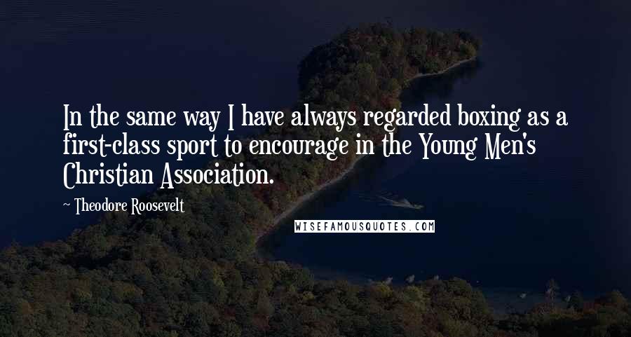 Theodore Roosevelt Quotes: In the same way I have always regarded boxing as a first-class sport to encourage in the Young Men's Christian Association.