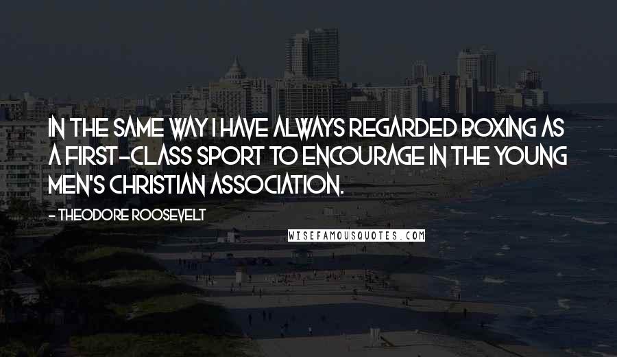 Theodore Roosevelt Quotes: In the same way I have always regarded boxing as a first-class sport to encourage in the Young Men's Christian Association.