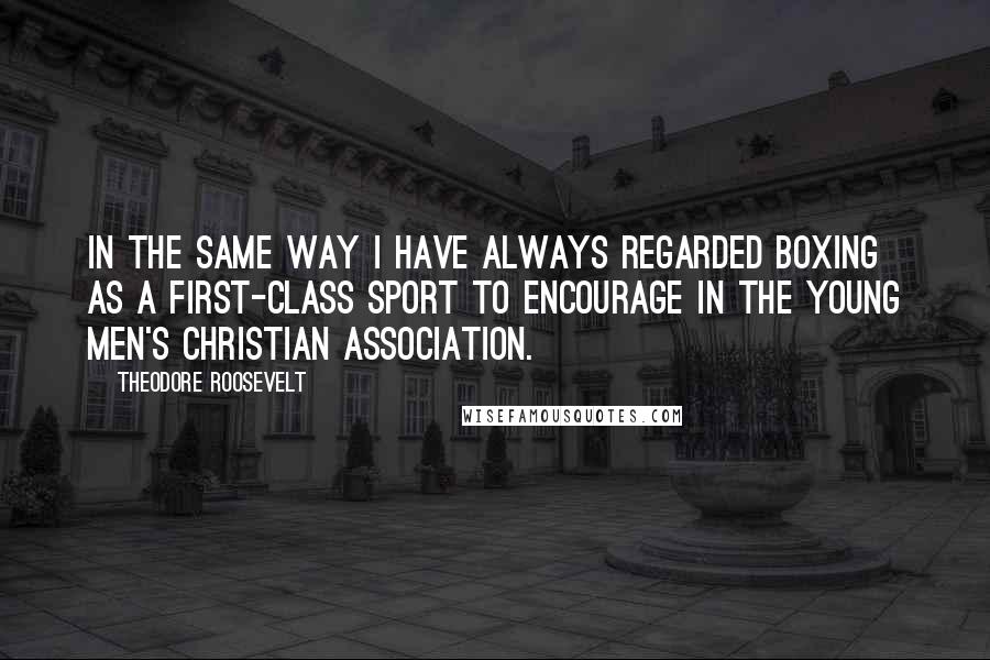 Theodore Roosevelt Quotes: In the same way I have always regarded boxing as a first-class sport to encourage in the Young Men's Christian Association.