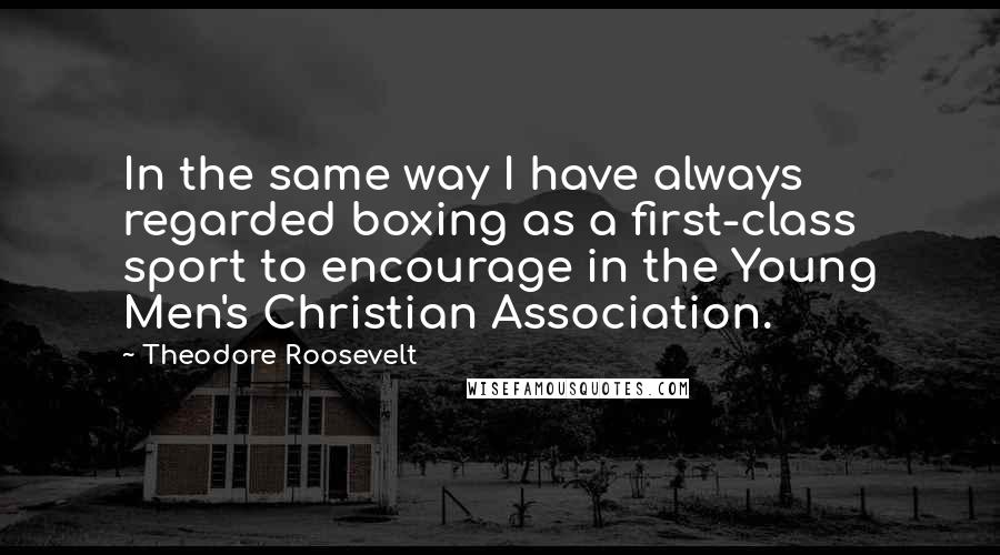 Theodore Roosevelt Quotes: In the same way I have always regarded boxing as a first-class sport to encourage in the Young Men's Christian Association.