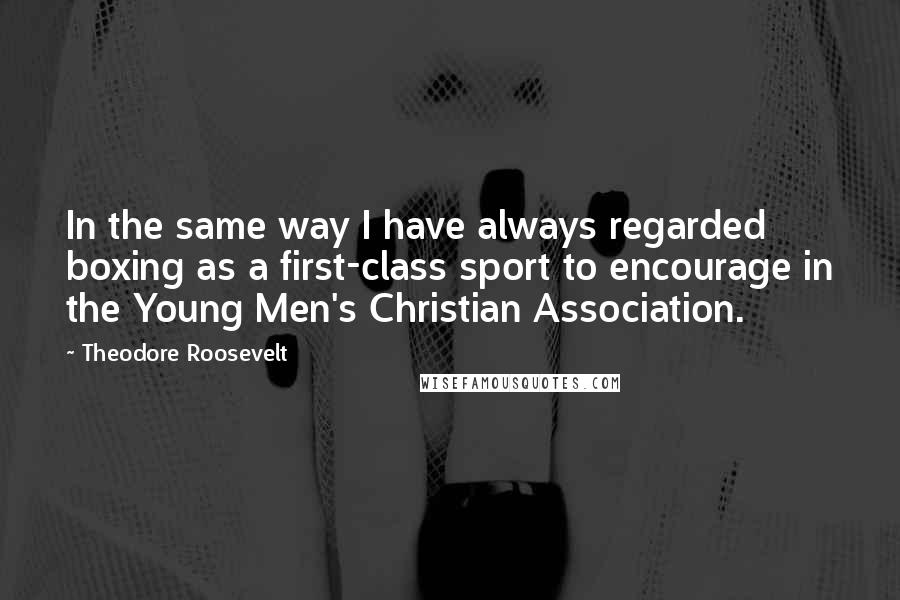 Theodore Roosevelt Quotes: In the same way I have always regarded boxing as a first-class sport to encourage in the Young Men's Christian Association.