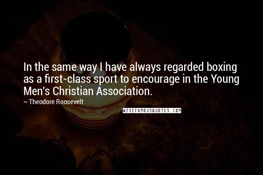 Theodore Roosevelt Quotes: In the same way I have always regarded boxing as a first-class sport to encourage in the Young Men's Christian Association.