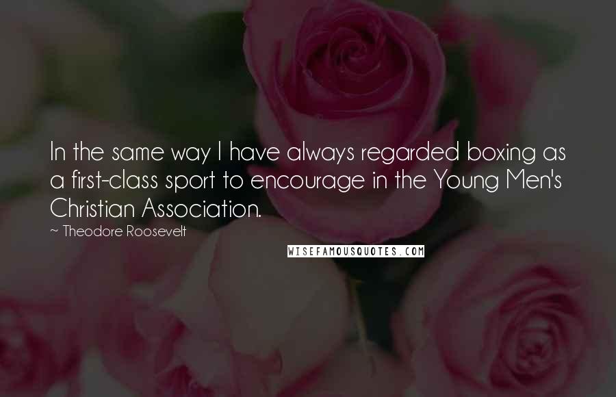 Theodore Roosevelt Quotes: In the same way I have always regarded boxing as a first-class sport to encourage in the Young Men's Christian Association.