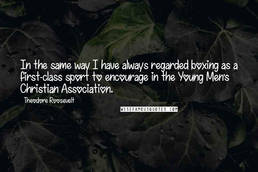 Theodore Roosevelt Quotes: In the same way I have always regarded boxing as a first-class sport to encourage in the Young Men's Christian Association.