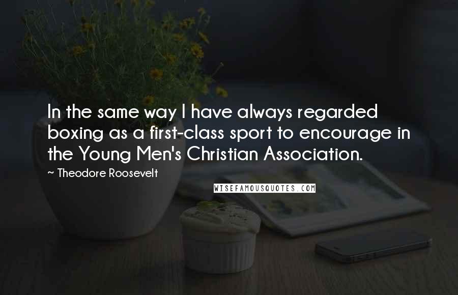 Theodore Roosevelt Quotes: In the same way I have always regarded boxing as a first-class sport to encourage in the Young Men's Christian Association.