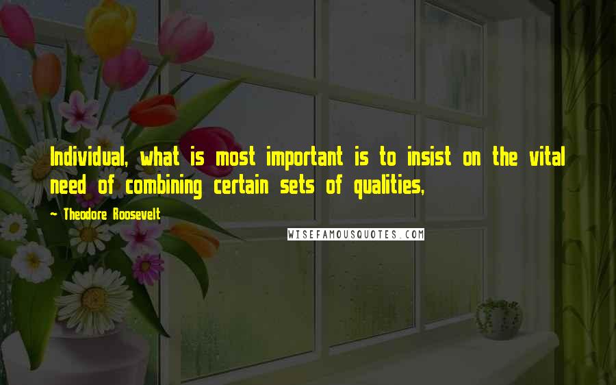 Theodore Roosevelt Quotes: Individual, what is most important is to insist on the vital need of combining certain sets of qualities,