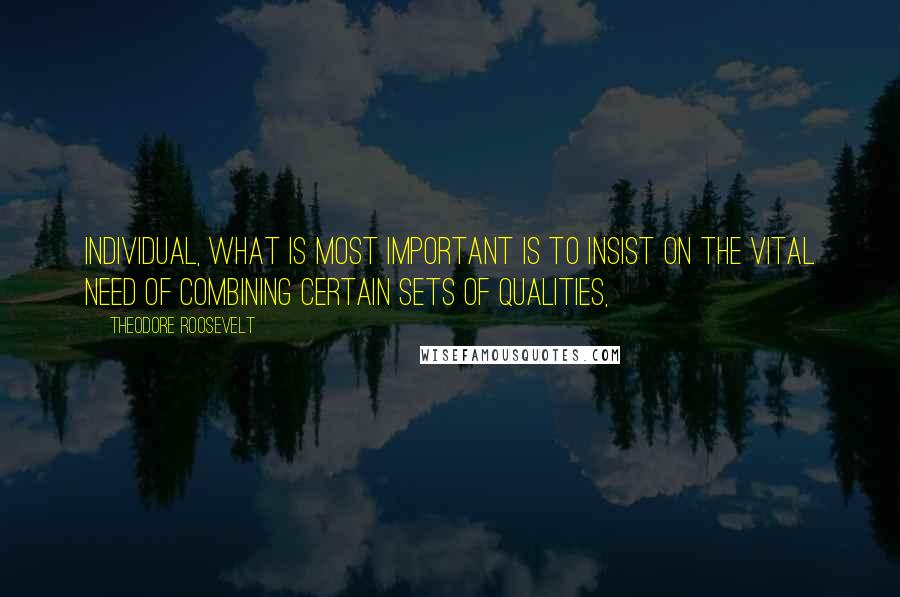 Theodore Roosevelt Quotes: Individual, what is most important is to insist on the vital need of combining certain sets of qualities,