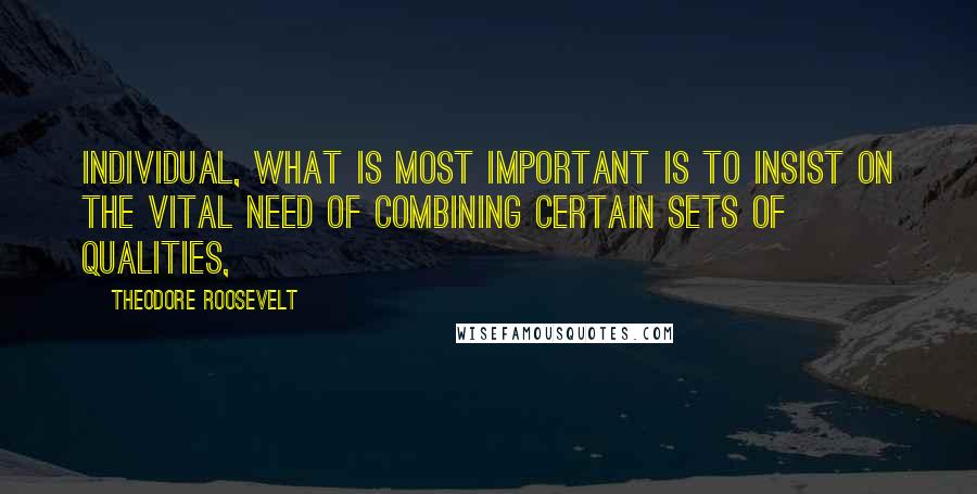 Theodore Roosevelt Quotes: Individual, what is most important is to insist on the vital need of combining certain sets of qualities,