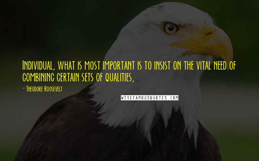 Theodore Roosevelt Quotes: Individual, what is most important is to insist on the vital need of combining certain sets of qualities,