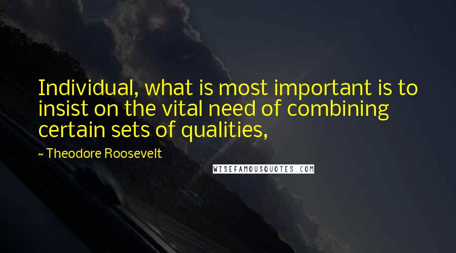 Theodore Roosevelt Quotes: Individual, what is most important is to insist on the vital need of combining certain sets of qualities,