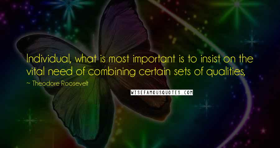 Theodore Roosevelt Quotes: Individual, what is most important is to insist on the vital need of combining certain sets of qualities,