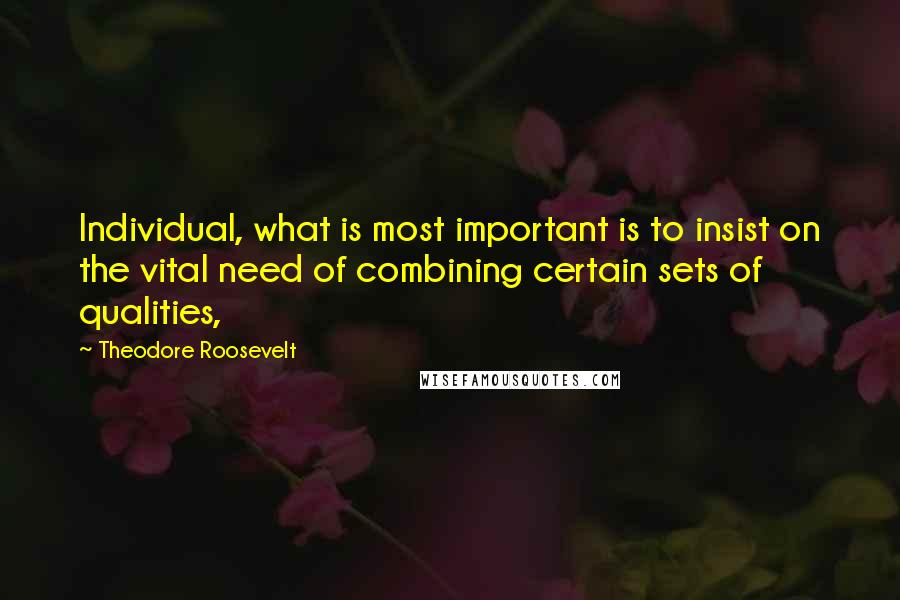 Theodore Roosevelt Quotes: Individual, what is most important is to insist on the vital need of combining certain sets of qualities,